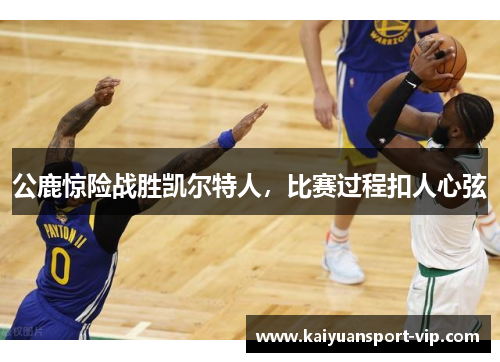 公鹿惊险战胜凯尔特人，比赛过程扣人心弦