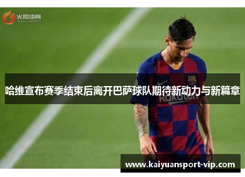 哈维宣布赛季结束后离开巴萨球队期待新动力与新篇章